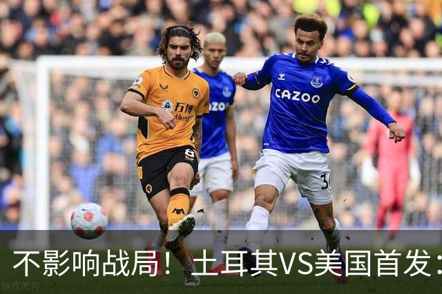 不影响战局！土耳其VS美国首发：居莱尔先发 普利西奇替补