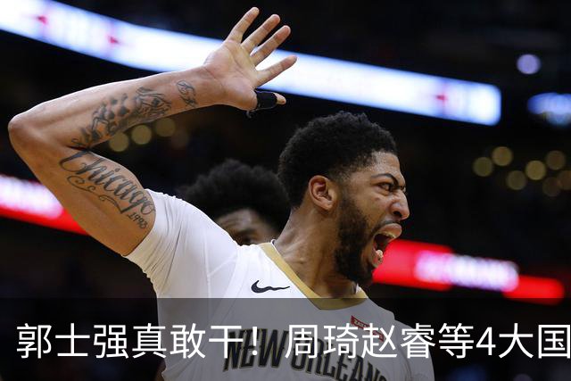 郭士强真敢干！周琦赵睿等4大国手全落选，中国男篮直接拆了重造